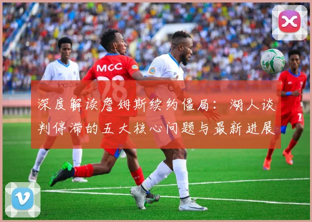 深度解读詹姆斯续约僵局:湖人谈判停滞的五大核心问题与最新进展分析
