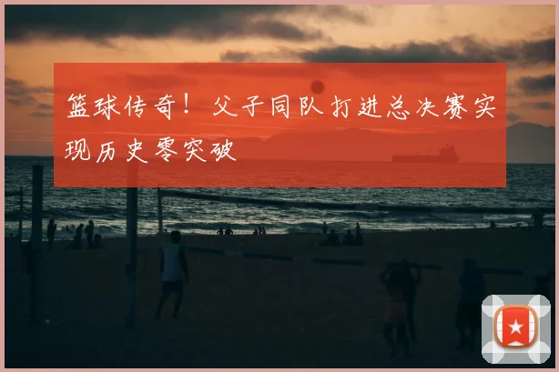 篮球传奇！父子同队打进总决赛实现历史零突破