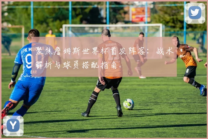 聚焦詹姆斯世界杯首发阵容:战术解析与球员搭配指南。