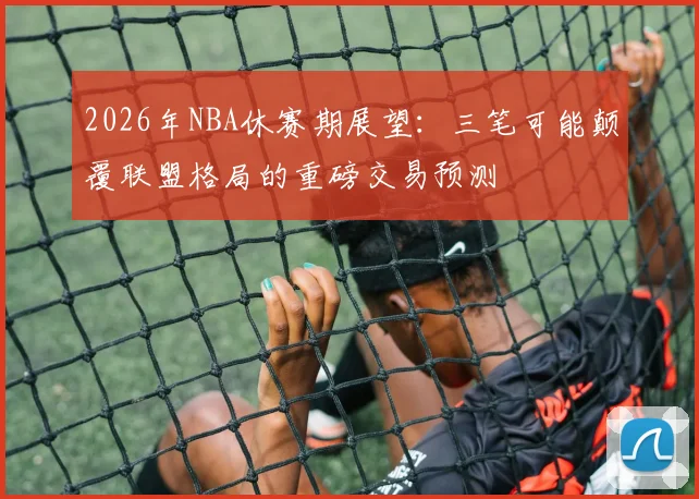 2026年NBA休赛期展望：三笔可能颠覆联盟格局的重磅交易预测