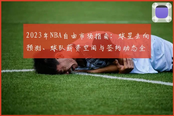 2023年NBA自由市场指南：球星去向预测、球队薪资空间与签约动态全解析