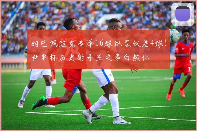 姆巴佩距克洛泽16球纪录仅差4球！世界杯历史射手王之争白热化