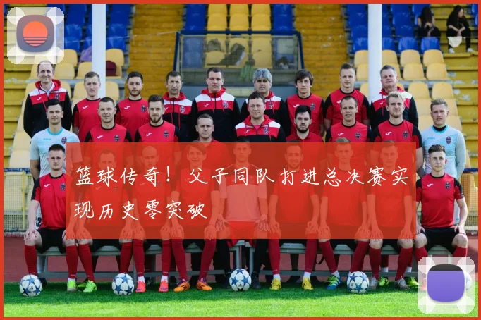 篮球传奇！父子同队打进总决赛实现历史零突破