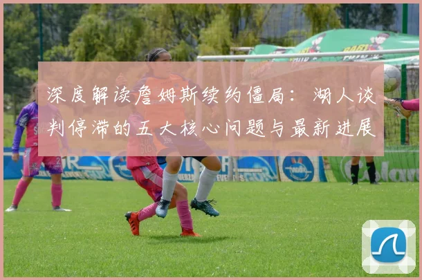 深度解读詹姆斯续约僵局：湖人谈判停滞的五大核心问题与最新进展分析