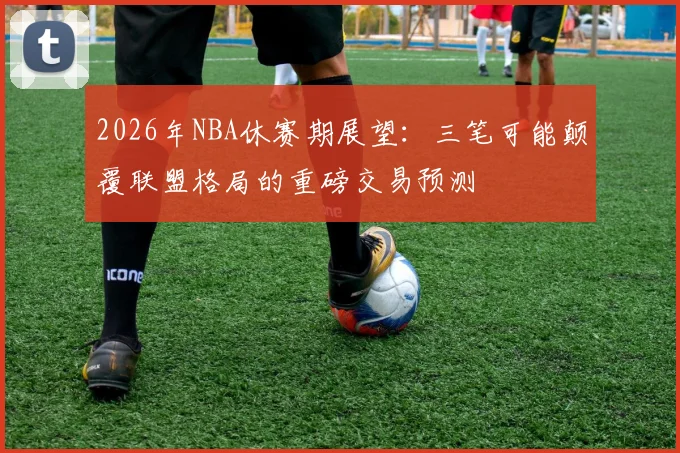 2026年NBA休赛期展望：三笔可能颠覆联盟格局的重磅交易预测