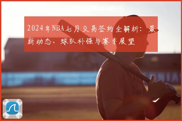 2024年NBA七月交易签约全解析：最新动态、球队补强与赛季展望