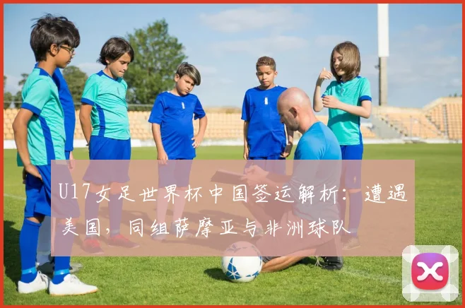 U17女足世界杯中国签运解析：遭遇美国，同组萨摩亚与非洲球队
