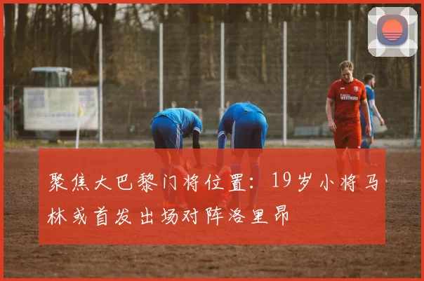 聚焦大巴黎门将位置：19岁小将马林或首发出场对阵洛里昂
