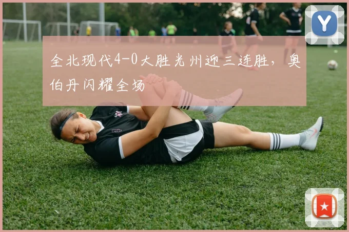 全北现代4-0大胜光州迎三连胜,奥伯丹闪耀全场