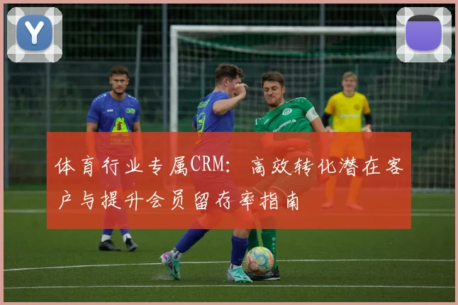 体育行业专属CRM：高效转化潜在客户与提升会员留存率指南