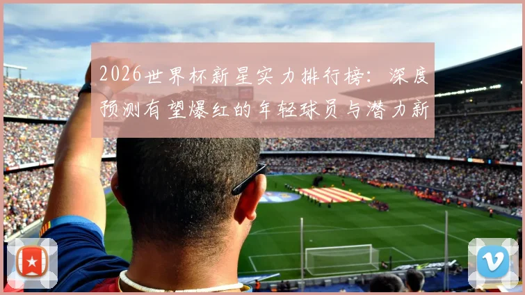2026世界杯新星实力排行榜：深度预测有望爆红的年轻球员与潜力新秀