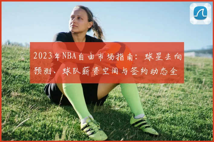 2023年NBA自由市场指南：球星去向预测、球队薪资空间与签约动态全解析