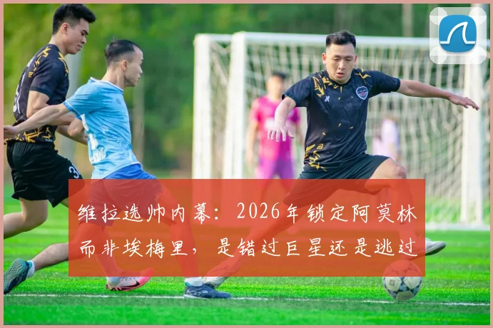 维拉选帅内幕:2026年锁定阿莫林而非埃梅里,是错过巨星还是逃过一劫?深度对比两人战术