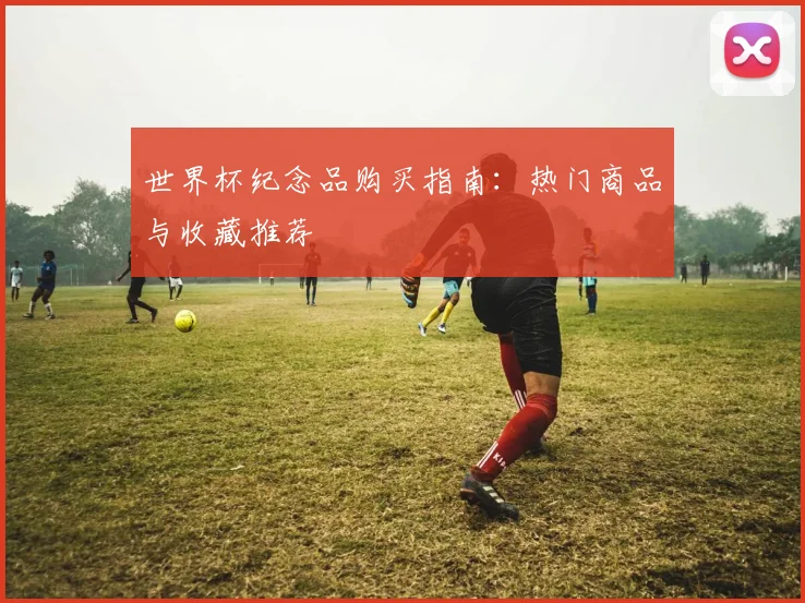 世界杯纪念品购买指南：热门商品与收藏推荐