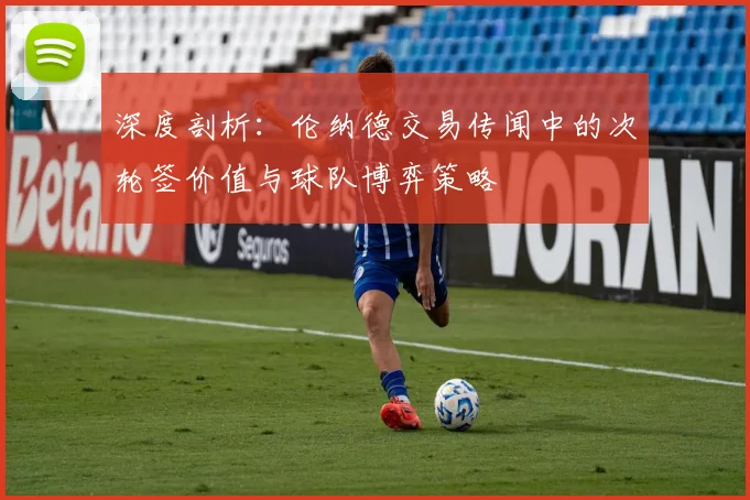深度剖析：伦纳德交易传闻中的次轮签价值与球队博弈策略