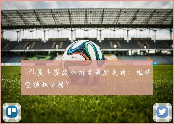 LPL夏季赛战队排名最新更新：谁将登顶积分榜？