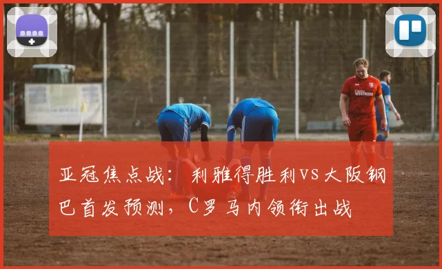 亚冠焦点战：利雅得胜利vs大阪钢巴首发预测，C罗马内领衔出战