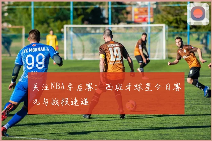 关注NBA季后赛:西班牙球星今日赛况与战报速递