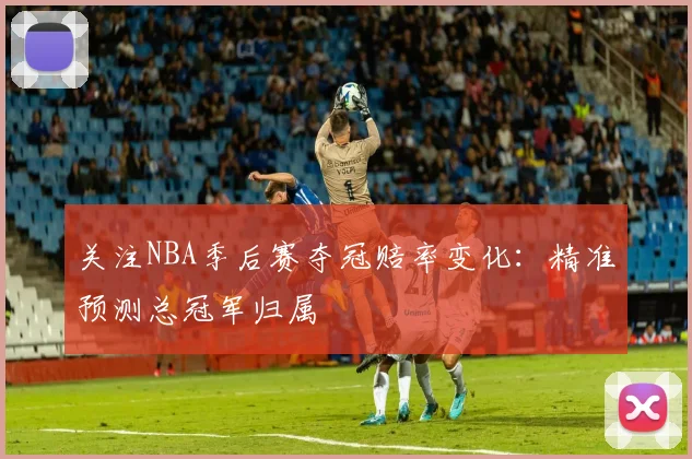 关注NBA季后赛夺冠赔率变化：精准预测总冠军归属